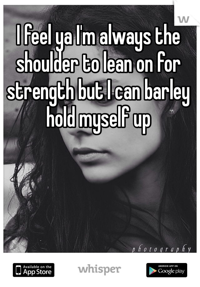 I feel ya I'm always the shoulder to lean on for strength but I can barley hold myself up