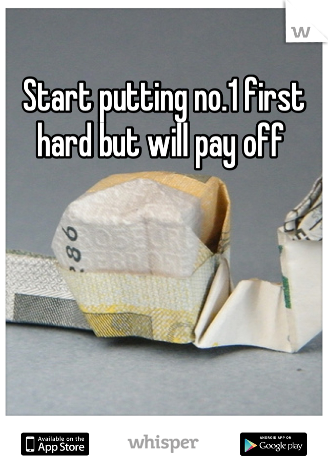 Start putting no.1 first hard but will pay off 