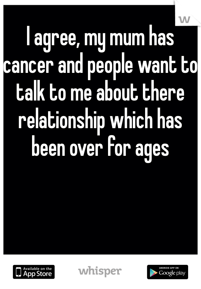 I agree, my mum has cancer and people want to talk to me about there relationship which has been over for ages 