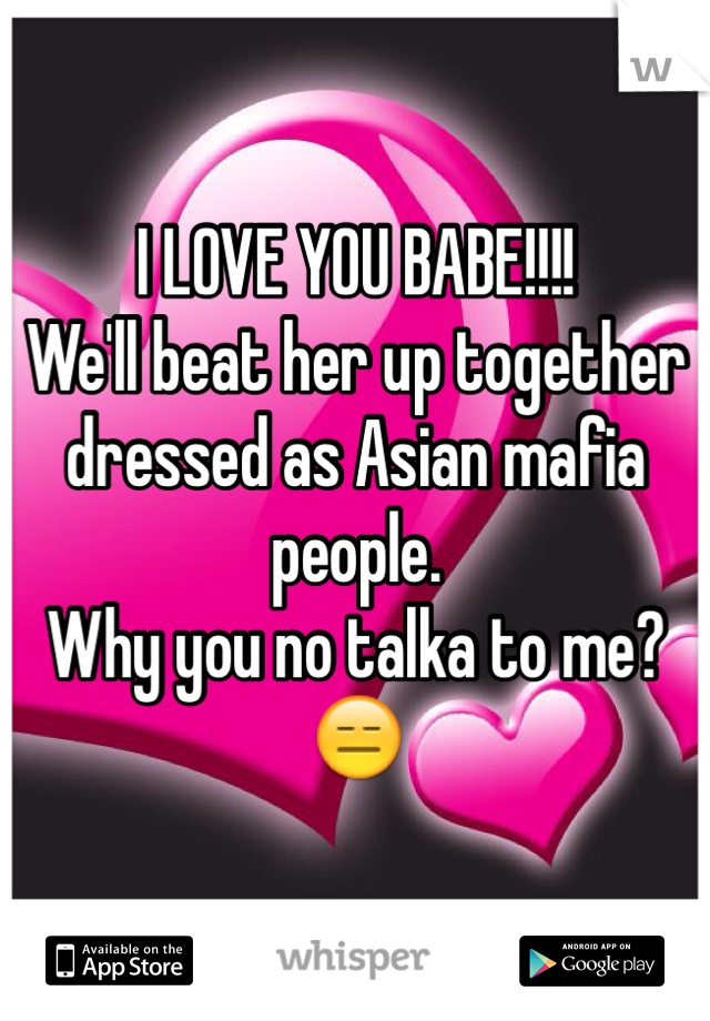 I LOVE YOU BABE!!!!
We'll beat her up together dressed as Asian mafia people.
Why you no talka to me?
😑