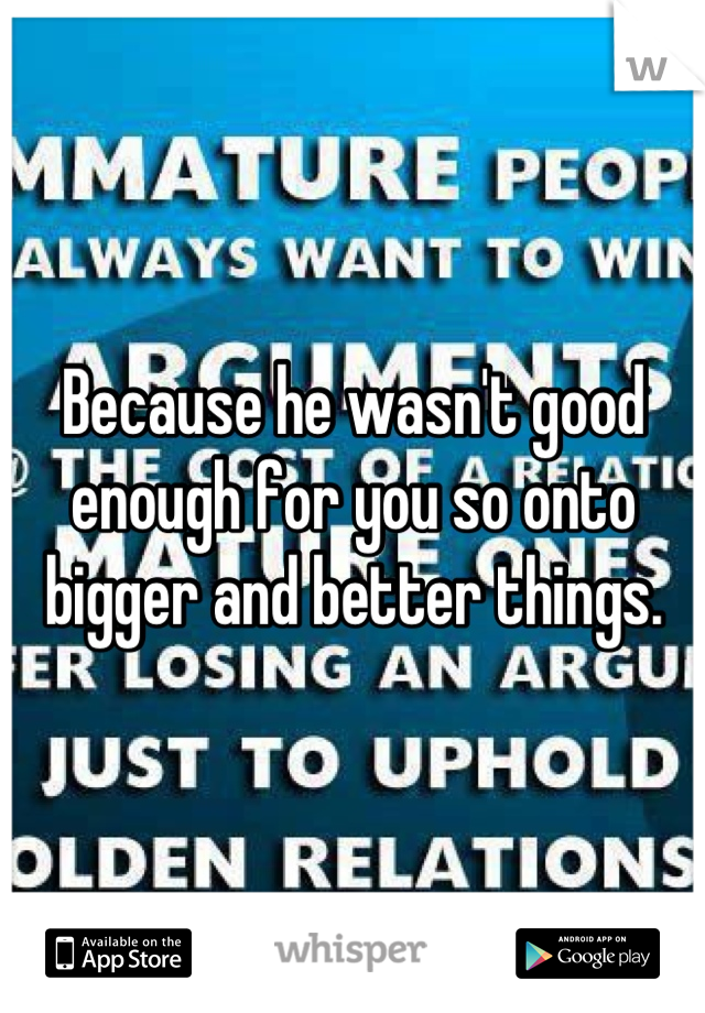 Because he wasn't good enough for you so onto bigger and better things.