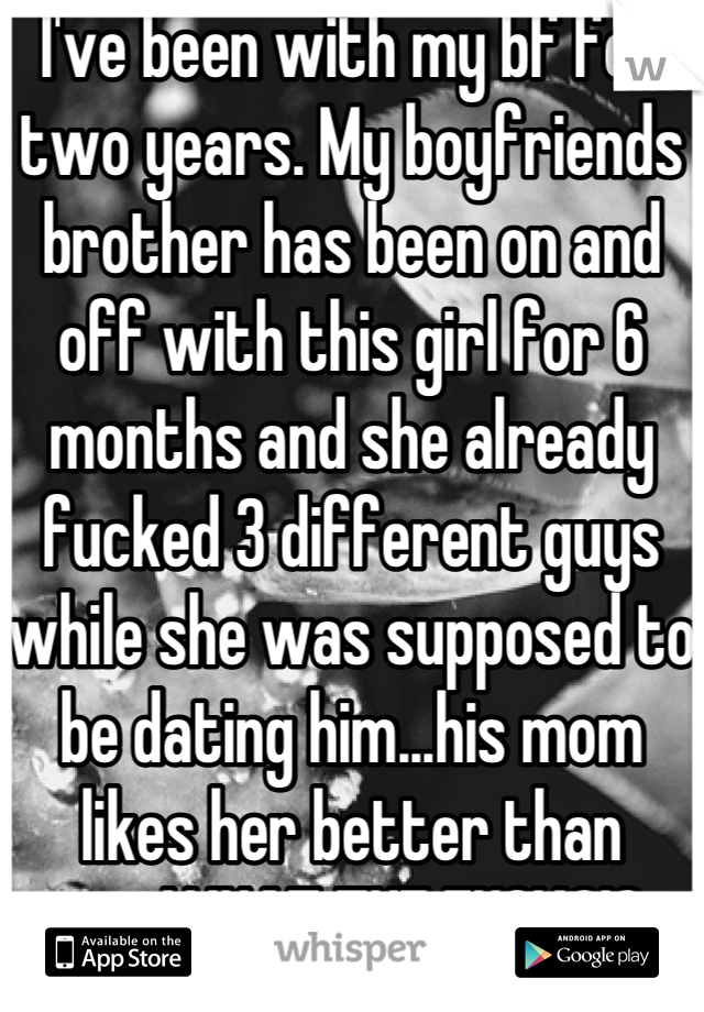 I've been with my bf for two years. My boyfriends brother has been on and off with this girl for 6 months and she already fucked 3 different guys while she was supposed to be dating him...his mom likes her better than me..WHAT THE FUCK?!?