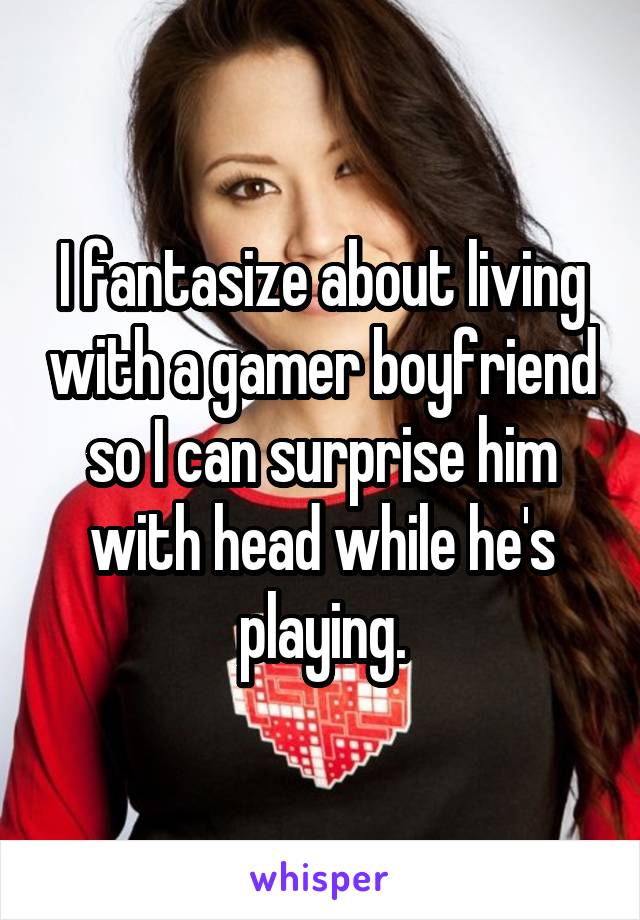 I fantasize about living with a gamer boyfriend so I can surprise him with head while he's playing.