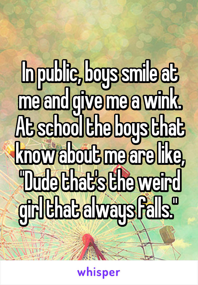 In public, boys smile at me and give me a wink. At school the boys that know about me are like, "Dude that's the weird girl that always falls." 