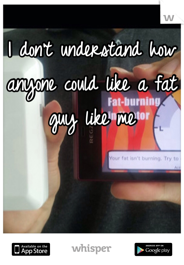 I don't understand how anyone could like a fat guy like me