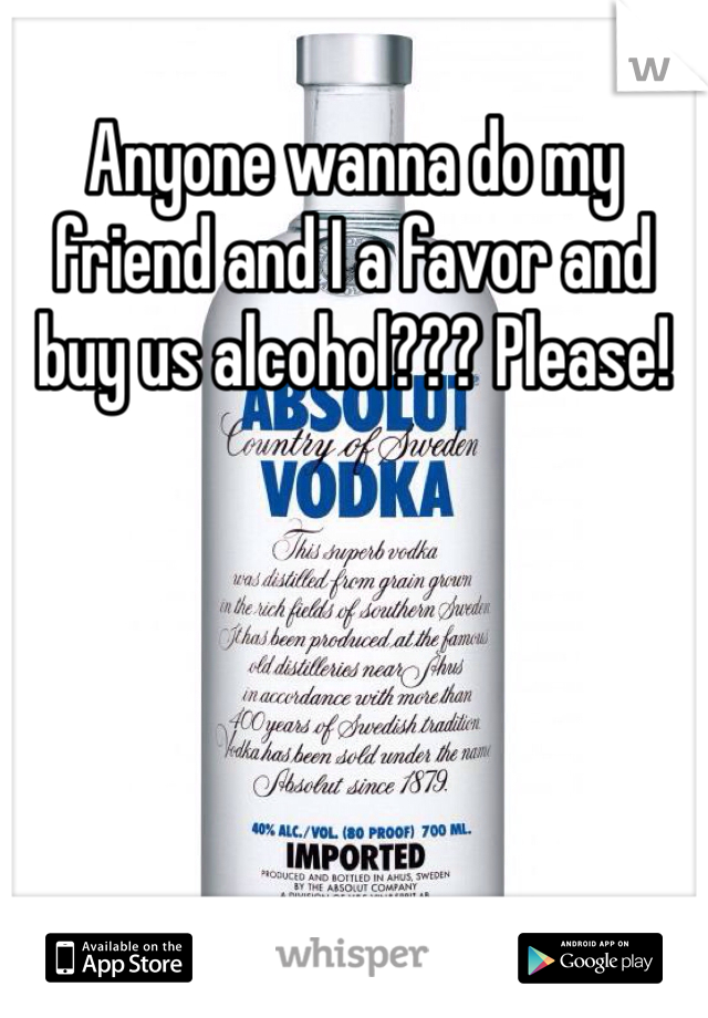 Anyone wanna do my friend and I a favor and buy us alcohol??? Please!