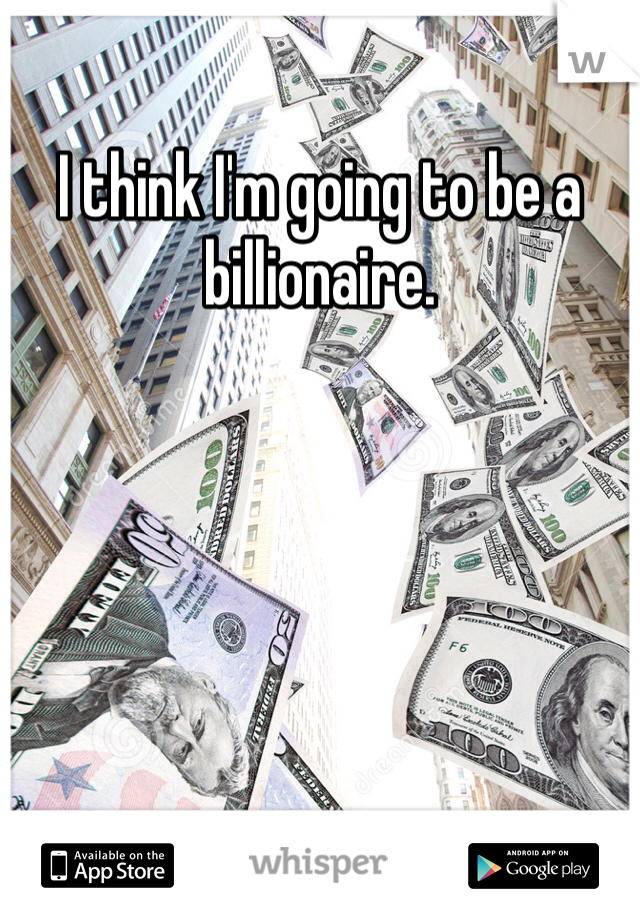 I think I'm going to be a billionaire.