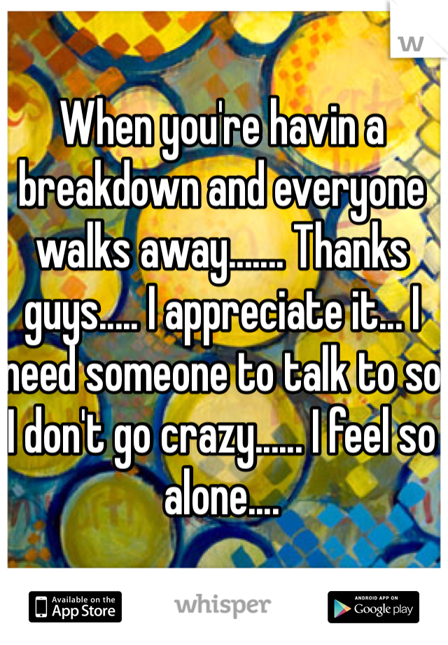 When you're havin a breakdown and everyone walks away....... Thanks guys..... I appreciate it... I need someone to talk to so I don't go crazy...... I feel so alone....