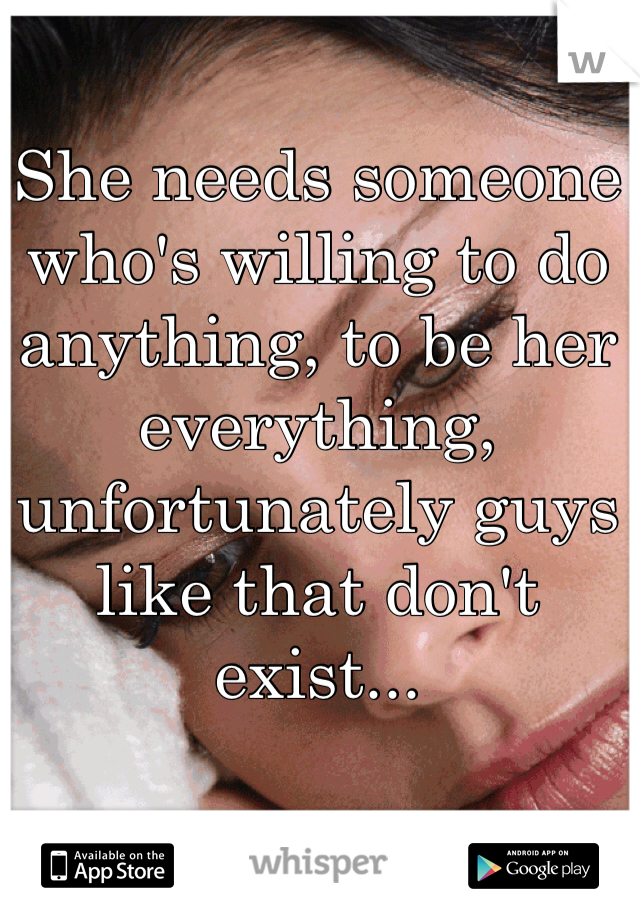 She needs someone who's willing to do anything, to be her everything, unfortunately guys like that don't exist...