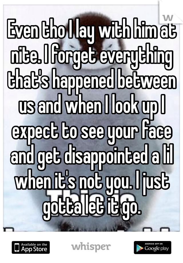 Even tho I lay with him at nite. I forget everything that's happened between us and when I look up I expect to see your face and get disappointed a lil when it's not you. I just gotta let it go. 