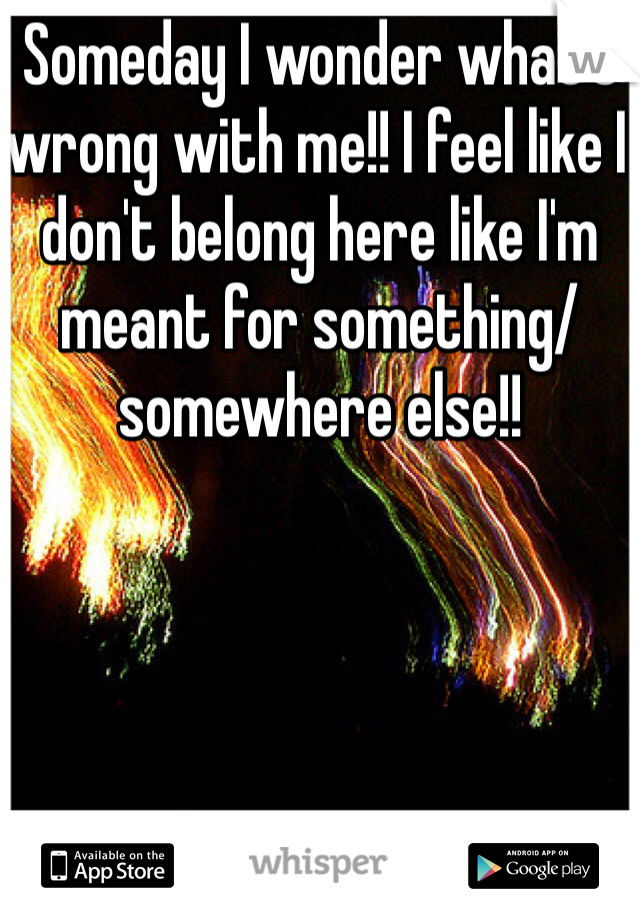 Someday I wonder what's wrong with me!! I feel like I don't belong here like I'm meant for something/somewhere else!!