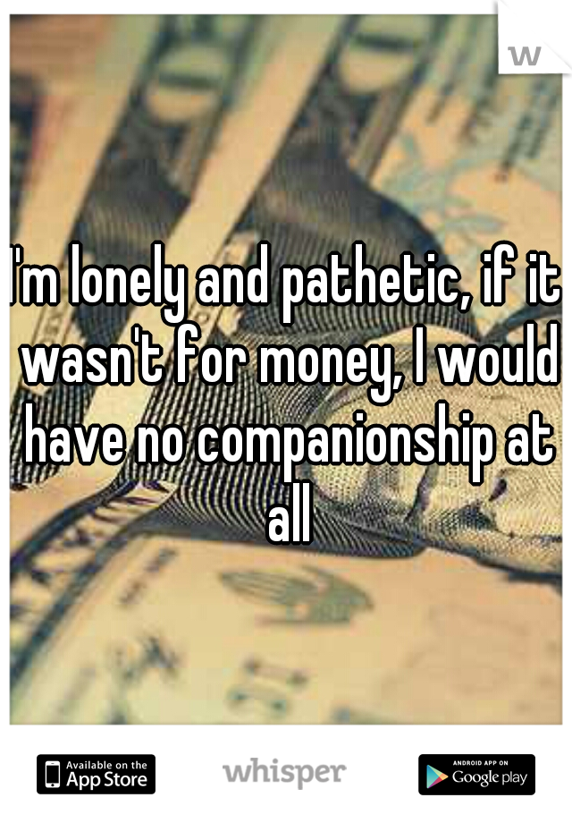 I'm lonely and pathetic, if it wasn't for money, I would have no companionship at all