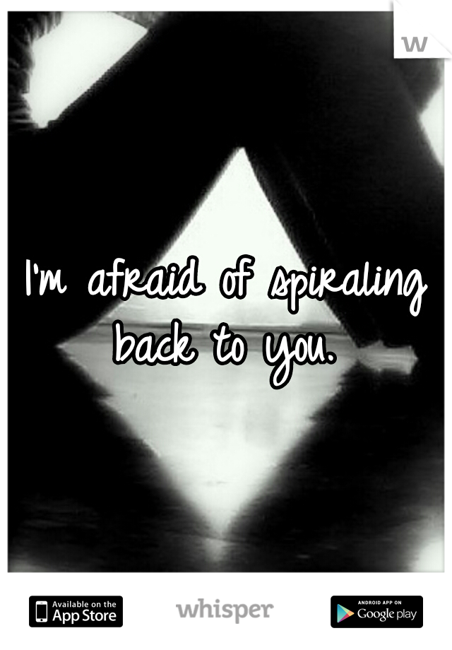 I'm afraid of spiraling back to you. 