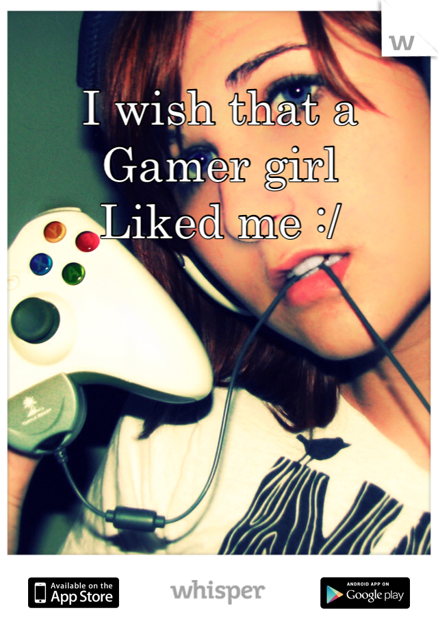 I wish that a 
Gamer girl
Liked me :/