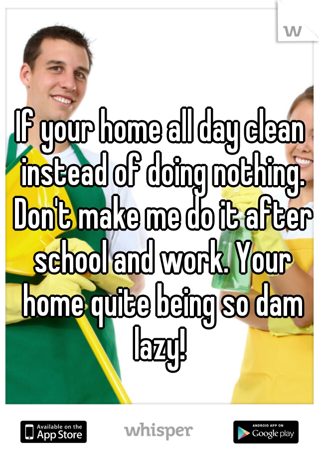 If your home all day clean instead of doing nothing. Don't make me do it after school and work. Your home quite being so dam lazy! 