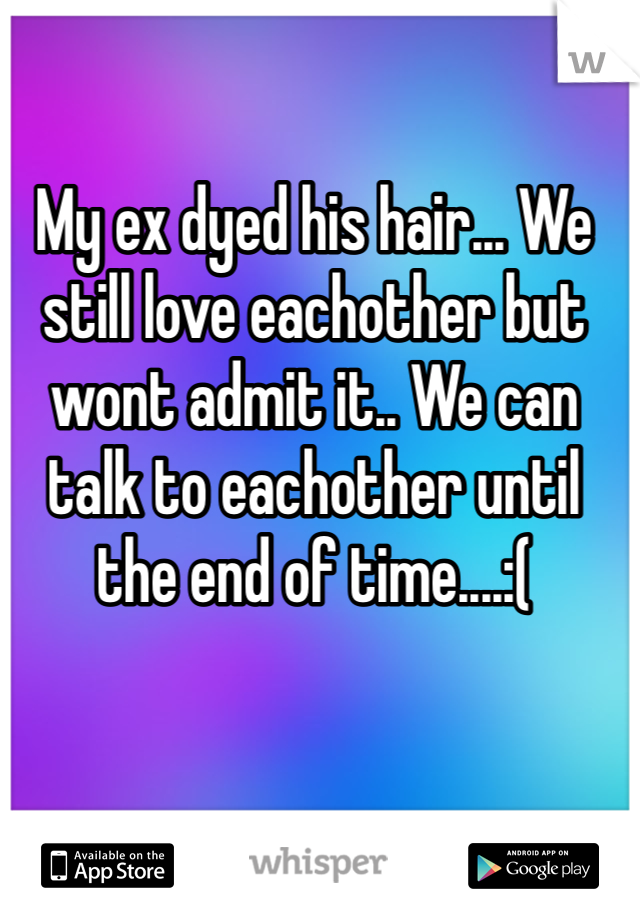 My ex dyed his hair... We still love eachother but wont admit it.. We can talk to eachother until the end of time....:(