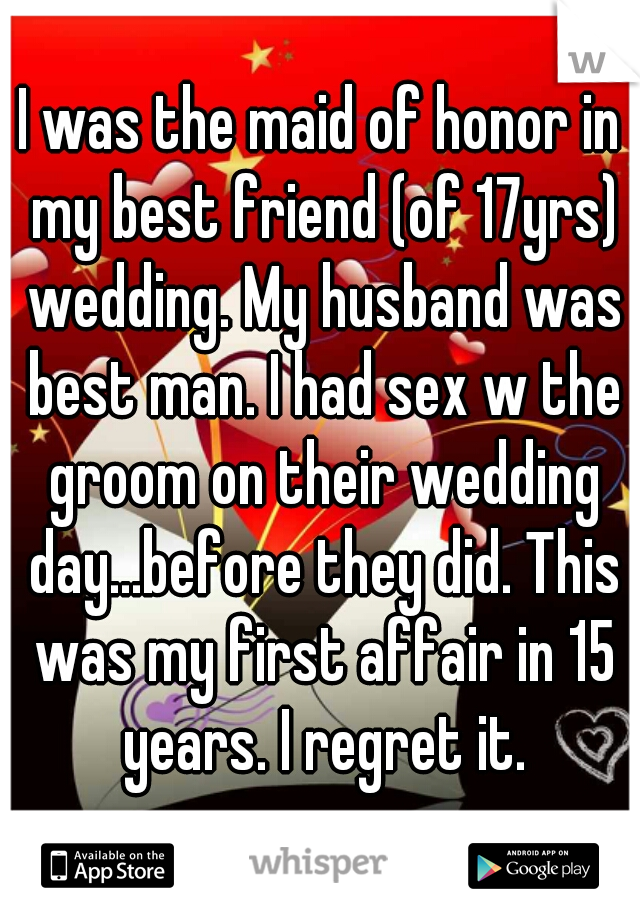 I was the maid of honor in my best friend (of 17yrs) wedding. My husband was best man. I had sex w the groom on their wedding day...before they did. This was my first affair in 15 years. I regret it.