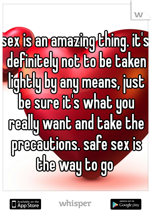 sex is an amazing thing. it's definitely not to be taken lightly by any means, just be sure it's what you really want and take the precautions. safe sex is the way to go 