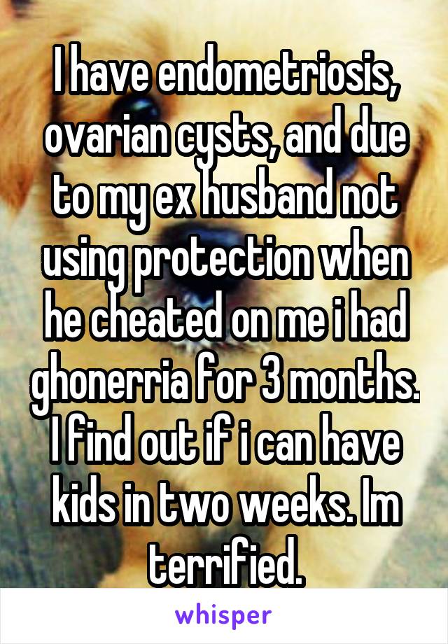 I have endometriosis, ovarian cysts, and due to my ex husband not using protection when he cheated on me i had ghonerria for 3 months. I find out if i can have kids in two weeks. Im terrified.