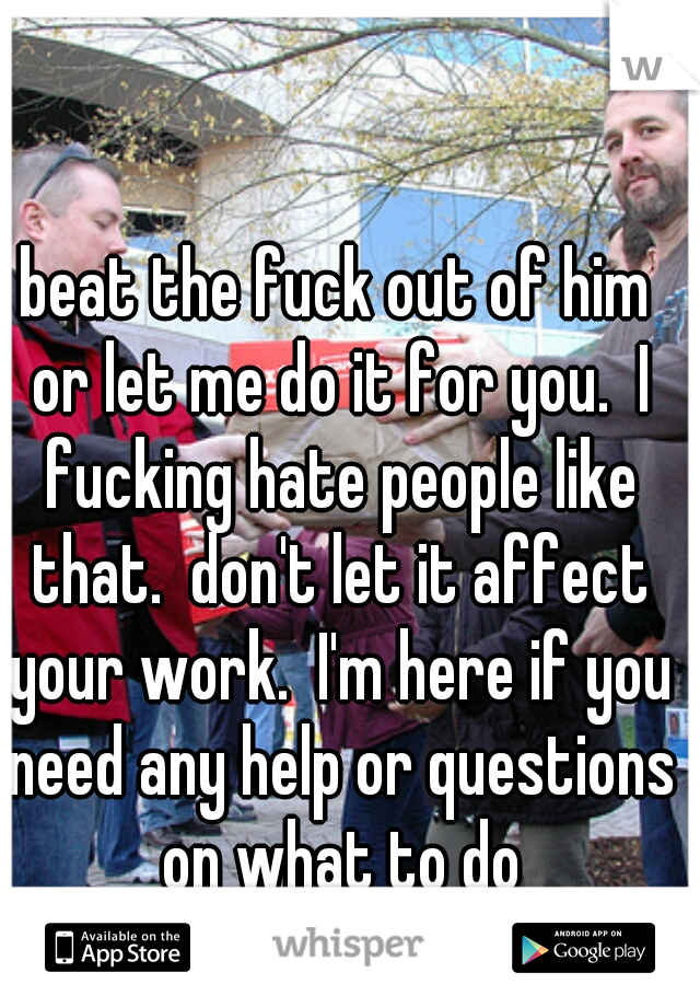 beat the fuck out of him or let me do it for you.  I fucking hate people like that.  don't let it affect your work.  I'm here if you need any help or questions on what to do