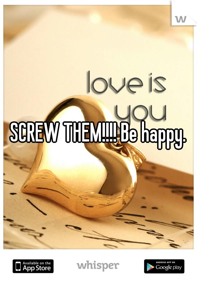 SCREW THEM!!!! Be happy.