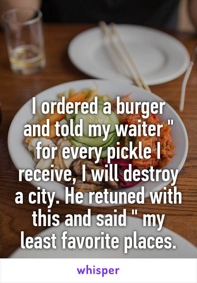 


I ordered a burger and told my waiter " for every pickle I receive, I will destroy a city. He retuned with this and said " my least favorite places.