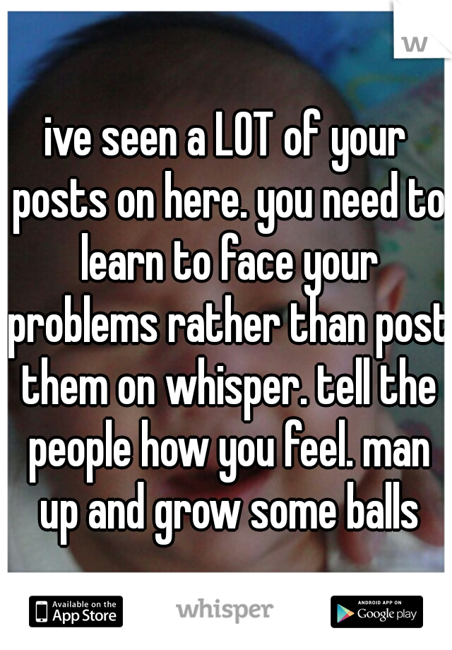 ive seen a LOT of your posts on here. you need to learn to face your problems rather than post them on whisper. tell the people how you feel. man up and grow some balls