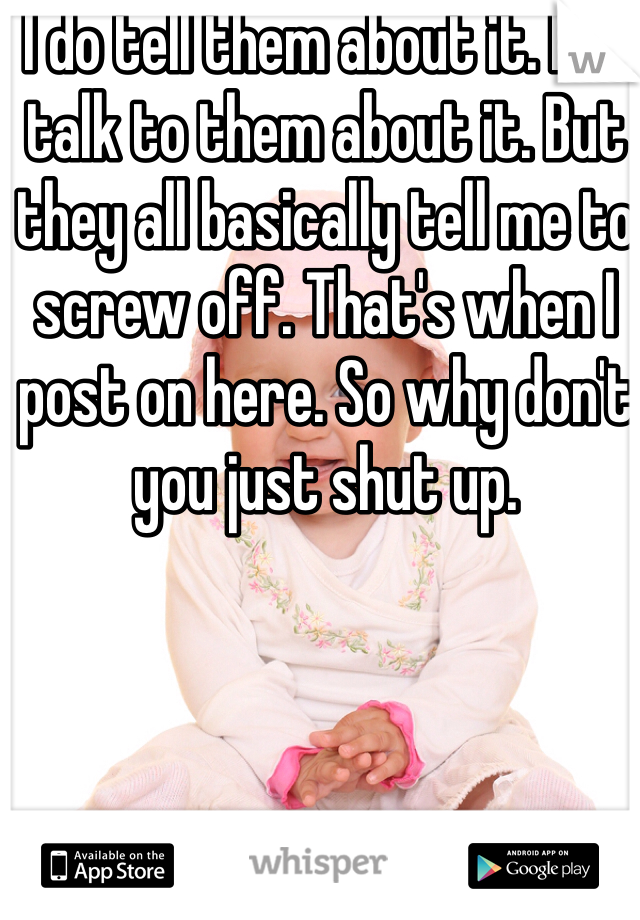 I do tell them about it. I so talk to them about it. But they all basically tell me to screw off. That's when I post on here. So why don't you just shut up. 