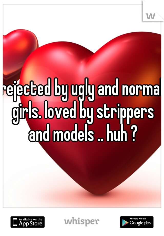 rejected by ugly and normal girls. loved by strippers and models .. huh ?