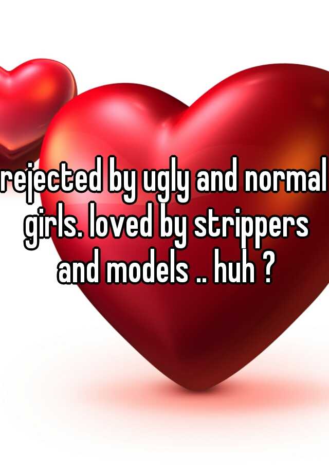 rejected by ugly and normal girls. loved by strippers and models .. huh ?