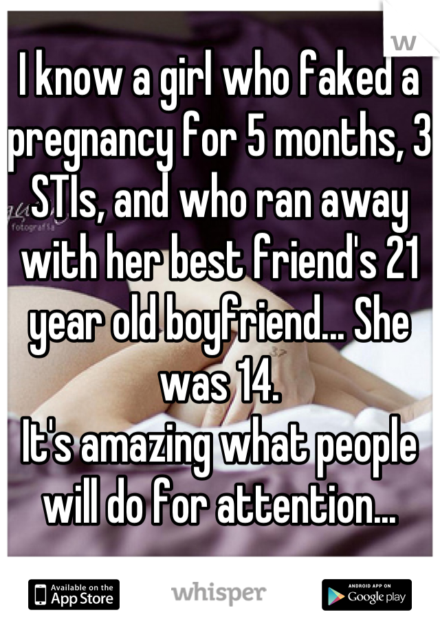 I know a girl who faked a pregnancy for 5 months, 3 STIs, and who ran away with her best friend's 21 year old boyfriend... She was 14.
It's amazing what people will do for attention...