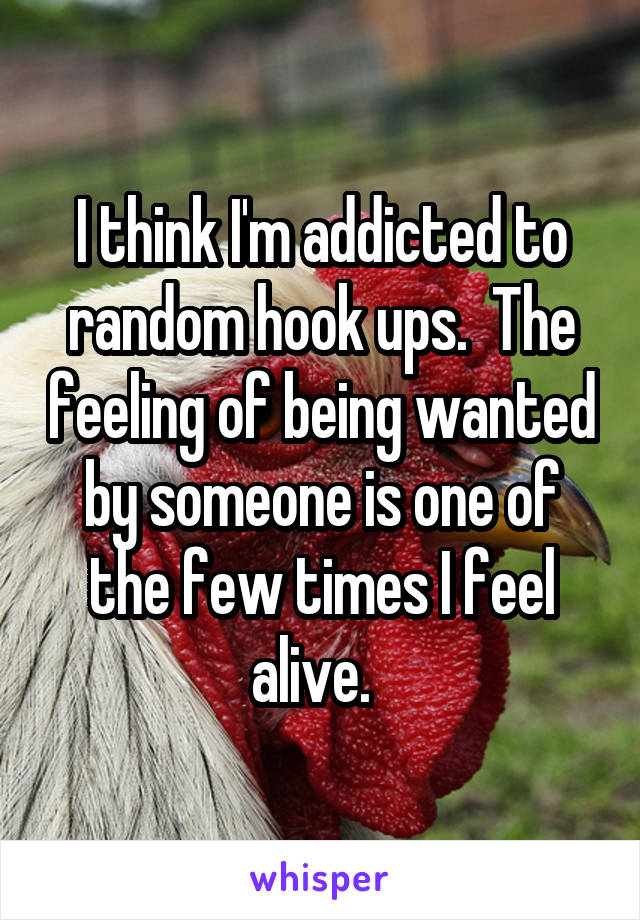 I think I'm addicted to random hook ups.  The feeling of being wanted by someone is one of the few times I feel alive.  