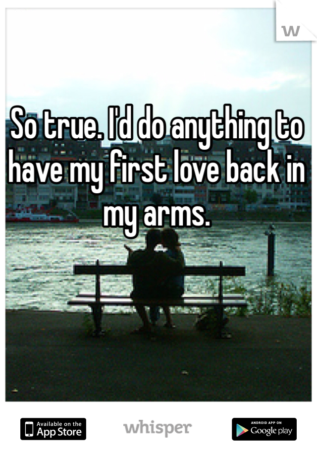 So true. I'd do anything to have my first love back in my arms.