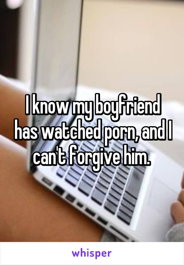 I know my boyfriend has watched porn, and I can't forgive him. 