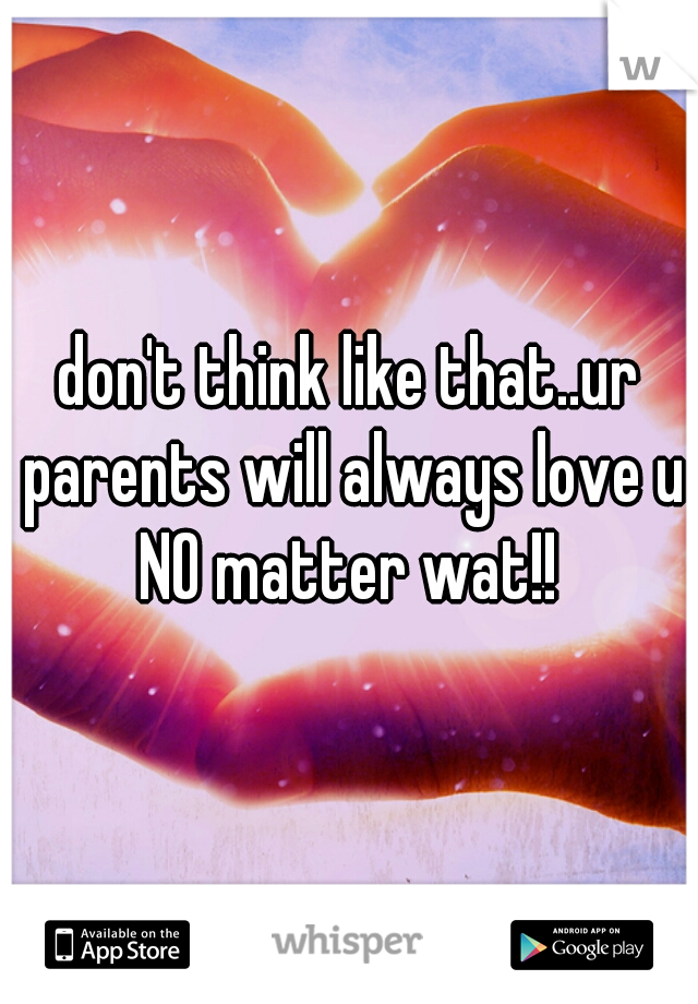 don't think like that..ur parents will always love u NO matter wat!! 