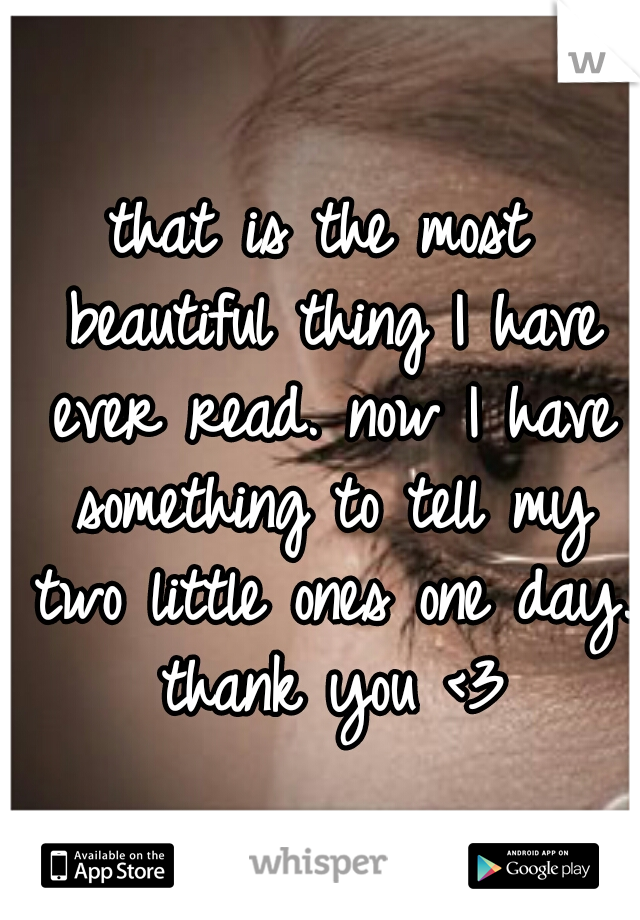 that is the most beautiful thing I have ever read. now I have something to tell my two little ones one day. thank you <3