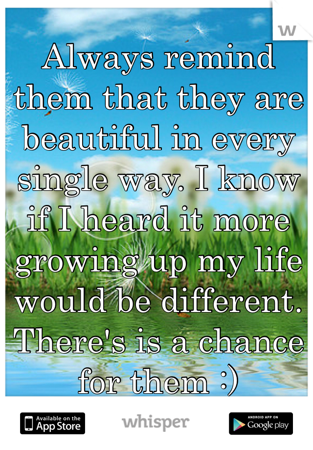 Always remind them that they are beautiful in every single way. I know if I heard it more growing up my life would be different. There's is a chance for them :)