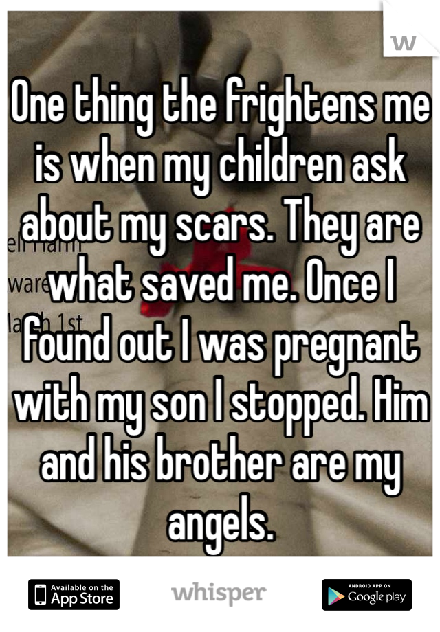 One thing the frightens me is when my children ask about my scars. They are what saved me. Once I found out I was pregnant with my son I stopped. Him and his brother are my angels. 