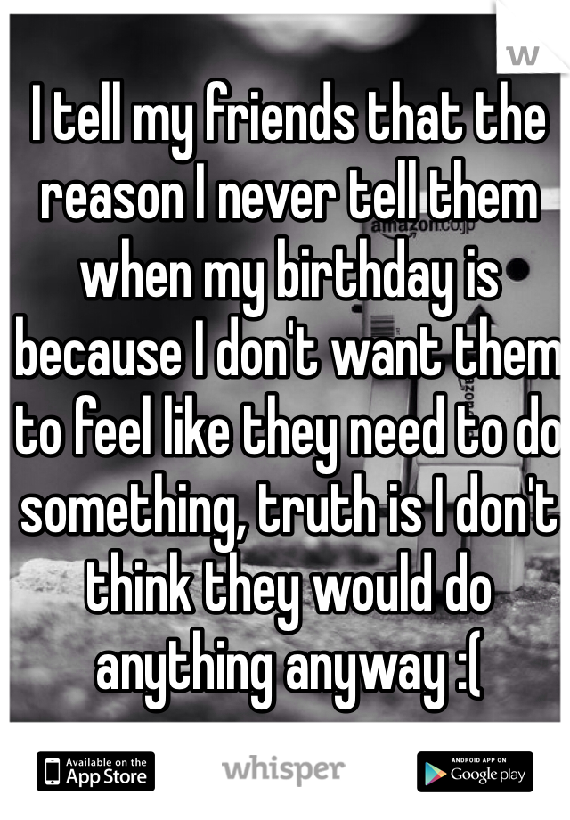 I tell my friends that the reason I never tell them when my birthday is because I don't want them to feel like they need to do something, truth is I don't think they would do anything anyway :(