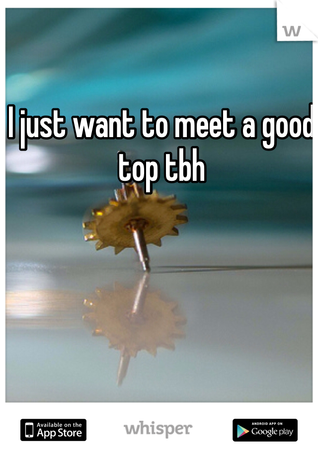I just want to meet a good top tbh