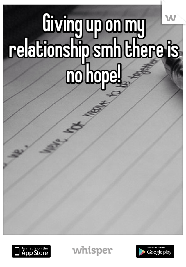 Giving up on my relationship smh there is no hope!