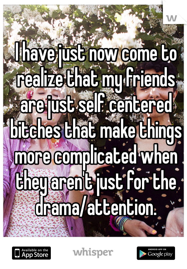 I have just now come to realize that my friends are just self centered bitches that make things more complicated when they aren't just for the drama/attention.