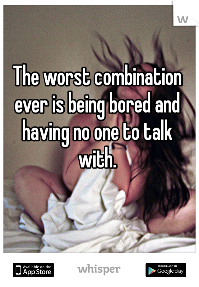 The worst combination ever is being bored and having no one to talk with. 