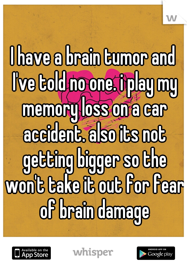 I have a brain tumor and I've told no one. i play my memory loss on a car accident. also its not getting bigger so the won't take it out for fear of brain damage