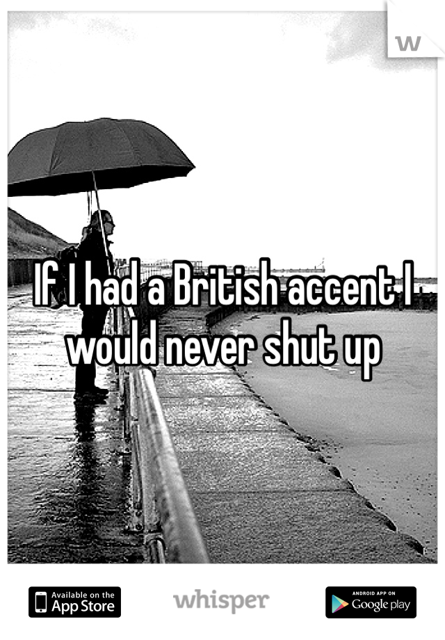 If I had a British accent I would never shut up