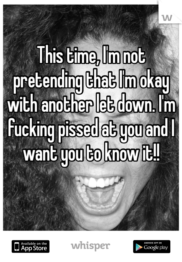 This time, I'm not pretending that I'm okay with another let down. I'm fucking pissed at you and I want you to know it!!