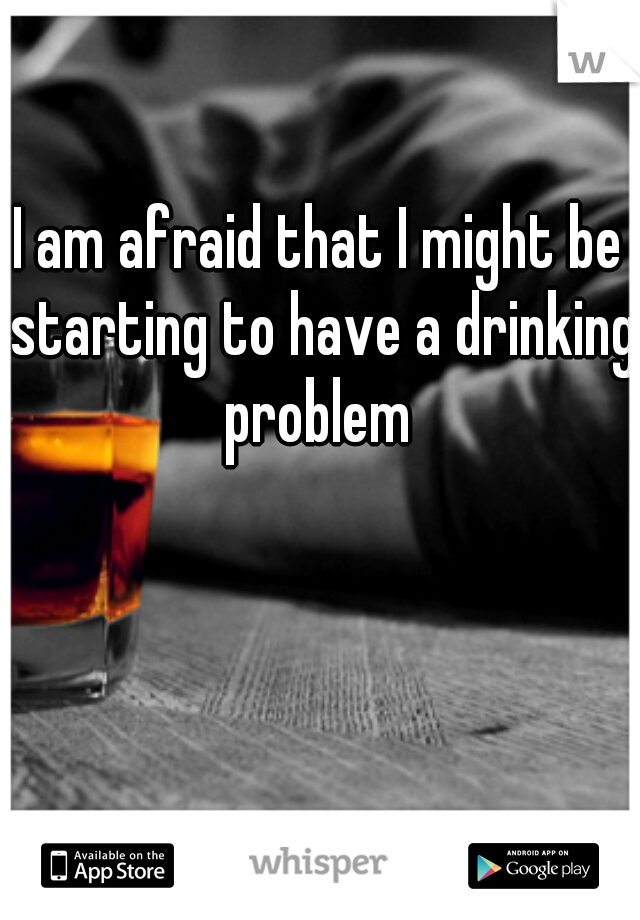 I am afraid that I might be starting to have a drinking problem 