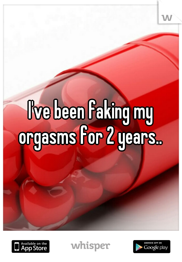 I've been faking my orgasms for 2 years.. 