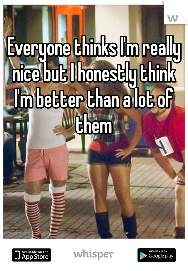 Everyone thinks I'm really nice but I honestly think I'm better than a lot of them 