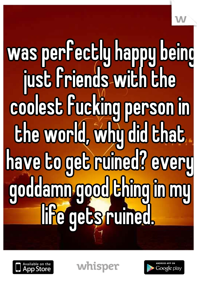 I was perfectly happy being just friends with the coolest fucking person in the world, why did that have to get ruined? every goddamn good thing in my life gets ruined. 
